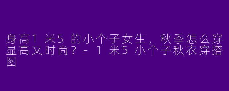 身高1米5的小个子女生，秋季怎么穿显高又时尚？-1米5小个子秋衣穿搭图