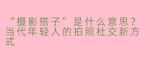 “摄影搭子”是什么意思？当代年轻人的拍照社交新方式
