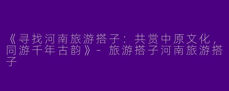 《寻找河南旅游搭子：共赏中原文化，同游千年古韵》-旅游搭子河南旅游搭子