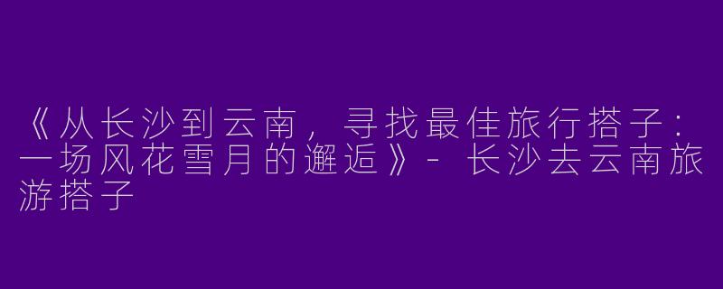 《从长沙到云南，寻找最佳旅行搭子：一场风花雪月的邂逅》-长沙去云南旅游搭子