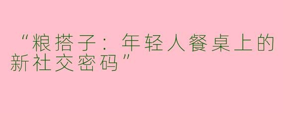 “粮搭子：年轻人餐桌上的新社交密码”