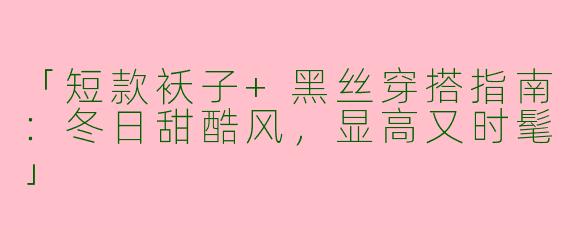 「短款袄子+黑丝穿搭指南：冬日甜酷风，显高又时髦」