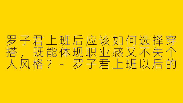 罗子君上班后应该如何选择穿搭，既能体现职业感又不失个人风格？-罗子君上班以后的穿搭