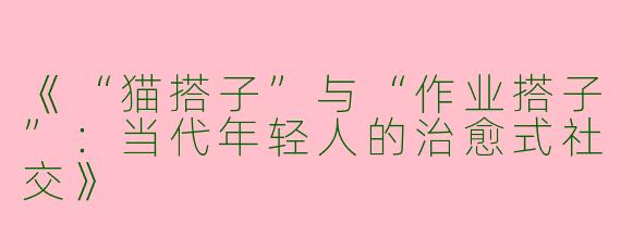 《“猫搭子”与“作业搭子”：当代年轻人的治愈式社交》
