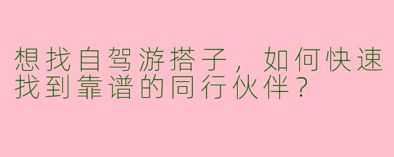 想找自驾游搭子，如何快速找到靠谱的同行伙伴？