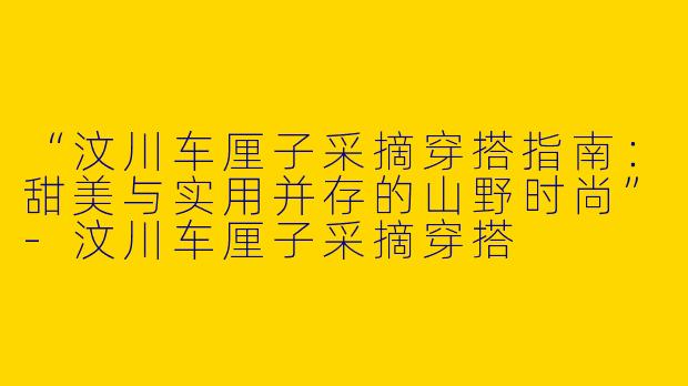 “汶川车厘子采摘穿搭指南：甜美与实用并存的山野时尚”-汶川车厘子采摘穿搭