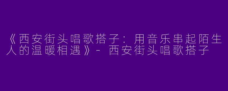 《西安街头唱歌搭子：用音乐串起陌生人的温暖相遇》-西安街头唱歌搭子