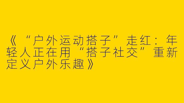 《“户外运动搭子”走红：年轻人正在用“搭子社交”重新定义户外乐趣》