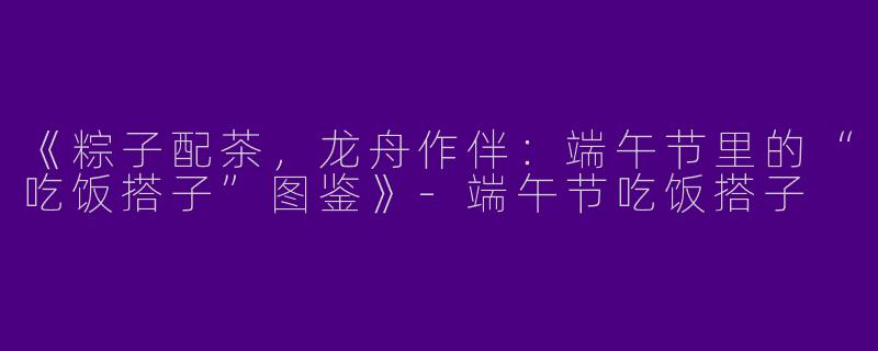 《粽子配茶，龙舟作伴：端午节里的“吃饭搭子”图鉴》-端午节吃饭搭子