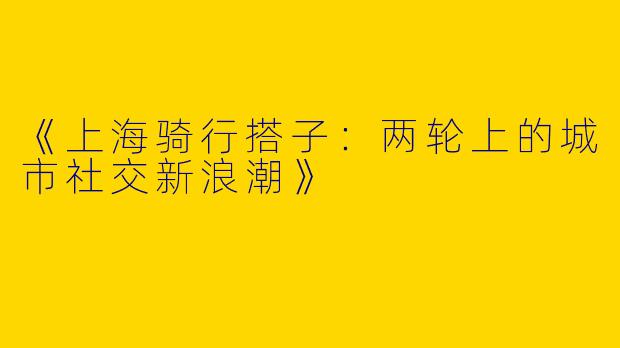 《上海骑行搭子：两轮上的城市社交新浪潮》