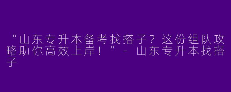 “山东专升本备考找搭子？这份组队攻略助你高效上岸！”-山东专升本找搭子