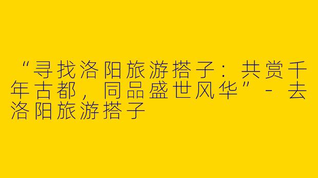 “寻找洛阳旅游搭子:共赏千年古都,同品盛世风华”