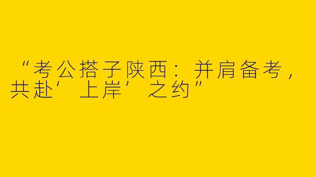 “考公搭子陕西：并肩备考，共赴‘上岸’之约”