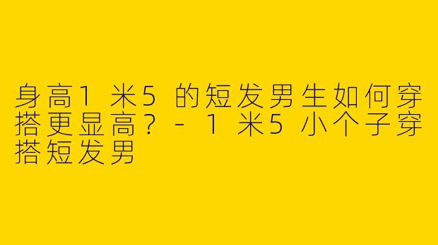 身高1米5的短发男生如何穿搭更显高？-1米5小个子穿搭短发男