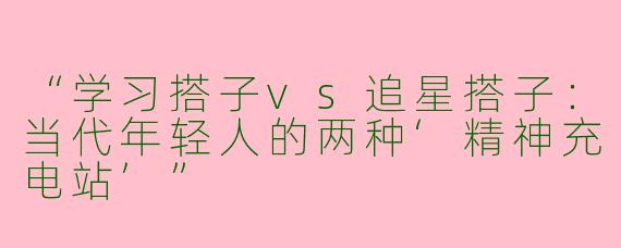 “学习搭子vs追星搭子：当代年轻人的两种‘精神充电站’”