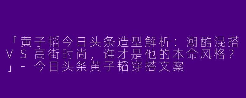 「黄子韬今日头条造型解析：潮酷混搭VS高街时尚，谁才是他的本命风格？」-今日头条黄子韬穿搭文案