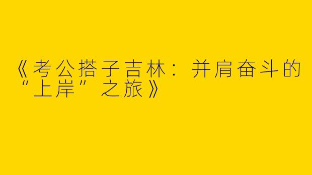 《考公搭子吉林：并肩奋斗的“上岸”之旅》