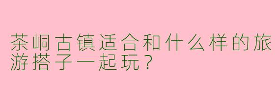 茶峒古镇适合和什么样的旅游搭子一起玩？