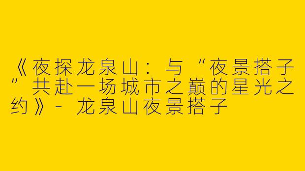 《夜探龙泉山：与“夜景搭子”共赴一场城市之巅的星光之约》-龙泉山夜景搭子