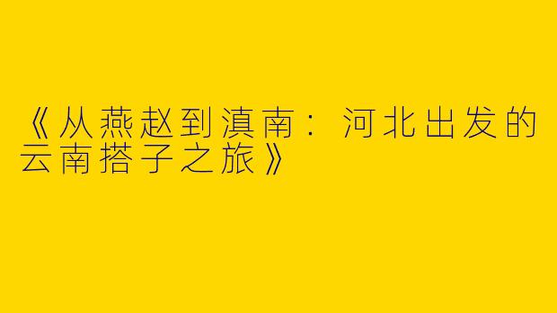 《从燕赵到滇南：河北出发的云南搭子之旅》