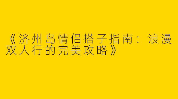 《济州岛情侣搭子指南：浪漫双人行的完美攻略》