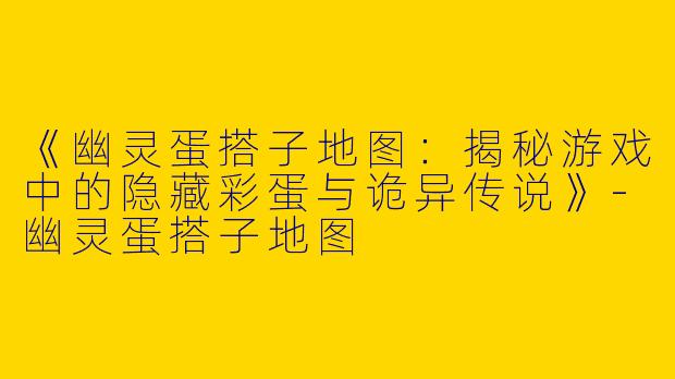 《幽灵蛋搭子地图：揭秘游戏中的隐藏彩蛋与诡异传说》-幽灵蛋搭子地图