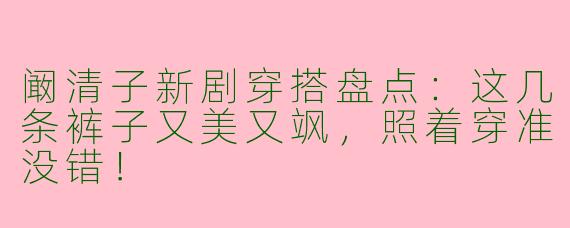 阚清子新剧穿搭盘点：这几条裤子又美又飒，照着穿准没错！