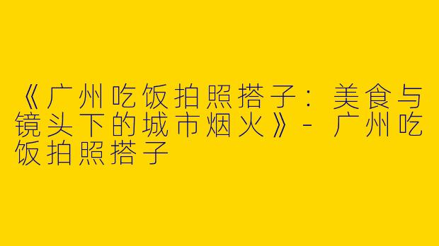 《广州吃饭拍照搭子：美食与镜头下的城市烟火》-广州吃饭拍照搭子
