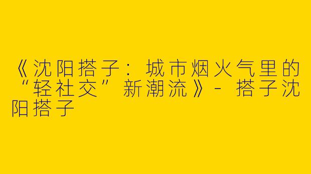 《沈阳搭子：城市烟火气里的“轻社交”新潮流》-搭子沈阳搭子