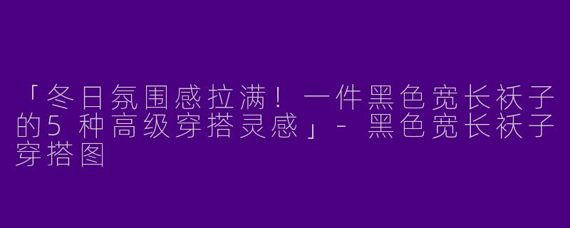 「冬日氛围感拉满！一件黑色宽长袄子的5种高级穿搭灵感」-黑色宽长袄子穿搭图