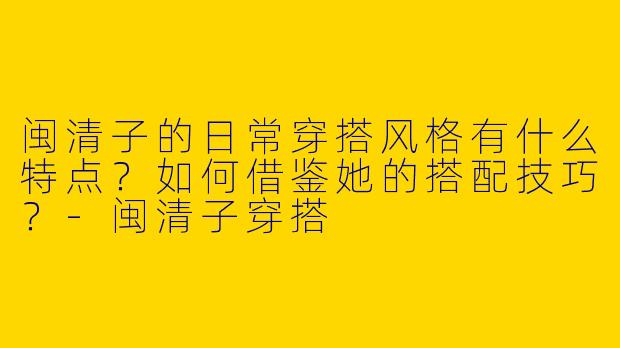 闽清子的日常穿搭风格有什么特点？如何借鉴她的搭配技巧？-闽清子穿搭