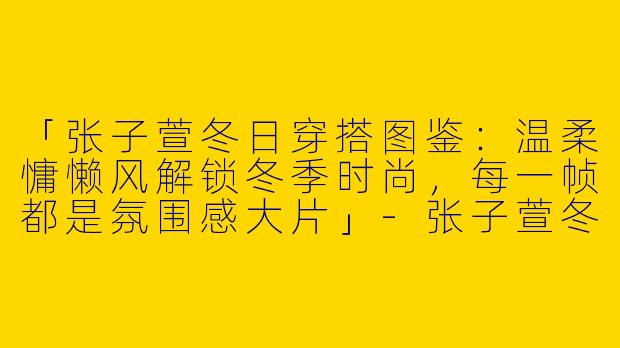 「张子萱冬日穿搭图鉴：温柔慵懒风解锁冬季时尚，每一帧都是氛围感大片」