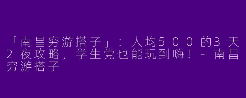 「南昌穷游搭子」：人均500的3天2夜攻略，学生党也能玩到嗨！-南昌穷游搭子