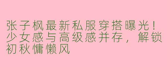 张子枫最新私服穿搭曝光！少女感与高级感并存，解锁初秋慵懒风