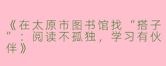 《在太原市图书馆找“搭子”：阅读不孤独，学习有伙伴》