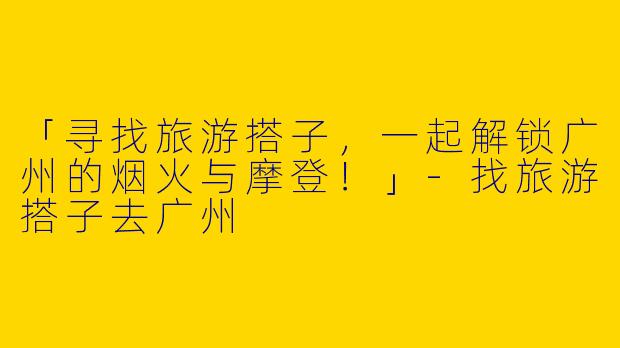 「寻找旅游搭子，一起解锁广州的烟火与摩登！」-找旅游搭子去广州