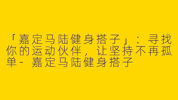 「嘉定马陆健身搭子」：寻找你的运动伙伴，让坚持不再孤单-嘉定马陆健身搭子