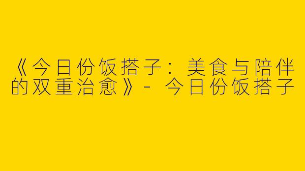 《今日份饭搭子：美食与陪伴的双重治愈》-今日份饭搭子