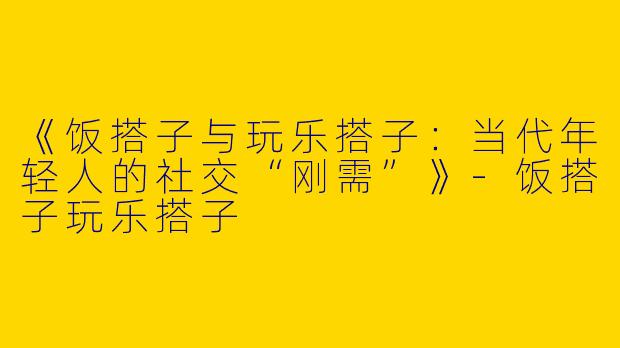 《饭搭子与玩乐搭子：当代年轻人的社交“刚需”》-饭搭子玩乐搭子