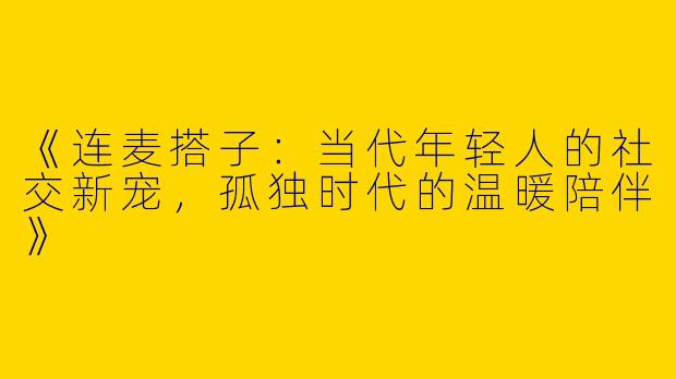 《连麦搭子：当代年轻人的社交新宠，孤独时代的温暖陪伴》