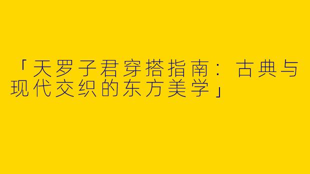 「天罗子君穿搭指南：古典与现代交织的东方美学」