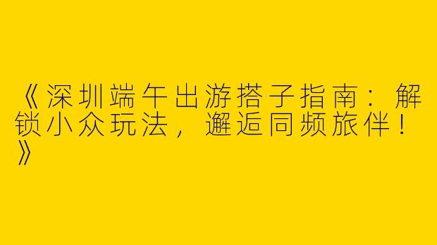 《深圳端午出游搭子指南：解锁小众玩法，邂逅同频旅伴！》