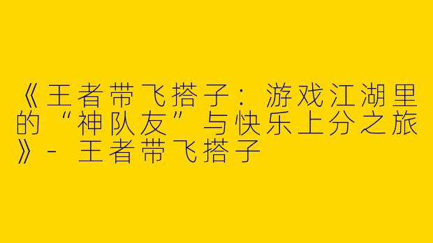《王者带飞搭子：游戏江湖里的“神队友”与快乐上分之旅》-王者带飞搭子