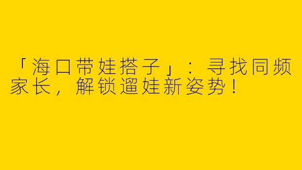 「海口带娃搭子」：寻找同频家长，解锁遛娃新姿势！