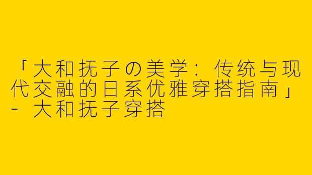 「大和抚子の美学：传统与现代交融的日系优雅穿搭指南」-大和抚子穿搭