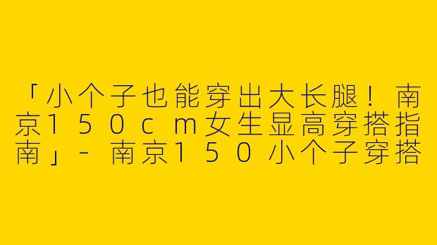 「小个子也能穿出大长腿！南京150cm女生显高穿搭指南」-南京150小个子穿搭女