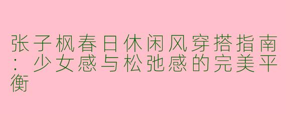 张子枫春日休闲风穿搭指南：少女感与松弛感的完美平衡