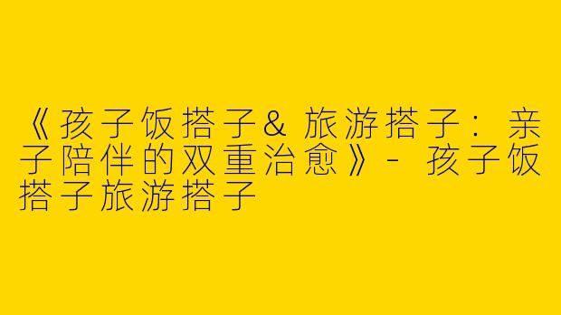 《孩子饭搭子&旅游搭子：亲子陪伴的双重治愈》-孩子饭搭子旅游搭子