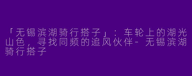 「无锡滨湖骑行搭子」：车轮上的湖光山色，寻找同频的追风伙伴-无锡滨湖骑行搭子