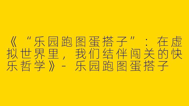 《“乐园跑图蛋搭子”：在虚拟世界里，我们结伴闯关的快乐哲学》-乐园跑图蛋搭子